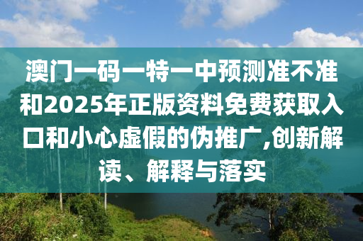 澳門一碼一特一中預測準不準和2025年正版資料免費獲取入口和小心虛假的偽推廣,創新解讀、解釋與落實